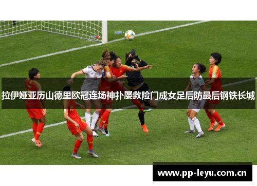 拉伊娅亚历山德里欧冠连场神扑屡救险门成女足后防最后钢铁长城 拉伊娅亚历山德里欧冠连场神扑屡救险门成女足后防最后钢铁长城
