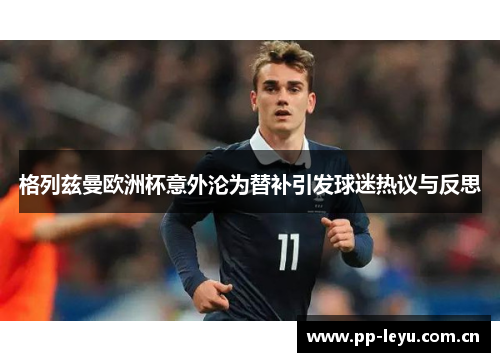 格列兹曼欧洲杯意外沦为替补引发球迷热议与反思 格列兹曼欧洲杯意外沦为替补引发球迷热议与反思
